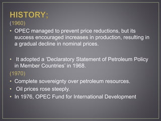 (1960)
• OPEC managed to prevent price reductions, but its
success encouraged increases in production, resulting in
a gradual decline in nominal prices.
• It adopted a ‘Declaratory Statement of Petroleum Policy
in Member Countries’ in 1968.
(1970)
• Complete sovereignty over petroleum resources.
• Oil prices rose steeply.
• In 1976, OPEC Fund for International Development
 