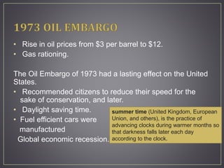 • Rise in oil prices from $3 per barrel to $12.
• Gas rationing.
The Oil Embargo of 1973 had a lasting effect on the United
States.
• Recommended citizens to reduce their speed for the
sake of conservation, and later.
• Daylight saving time.
• Fuel efficient cars were
manufactured
Global economic recession.
summer time (United Kingdom, European
Union, and others), is the practice of
advancing clocks during warmer months so
that darkness falls later each day
according to the clock.
 
