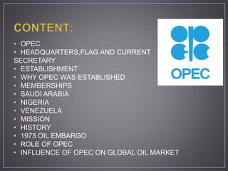 • OPEC
• HEADQUARTERS,FLAG AND CURRENT
SECRETARY
• ESTABLISHMENT
• WHY OPEC WAS ESTABLISHED
• MEMBERSHIPS
• SAUDI ARABIA
• NIGERIA
• VENEZUELA
• MISSION
• HISTORY
• 1973 OIL EMBARGO
• ROLE OF OPEC
• INFLUENCE OF OPEC ON GLOBAL OIL MARKET
 