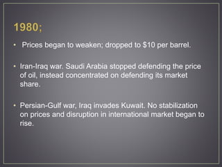 • Prices began to weaken; dropped to $10 per barrel.
• Iran-Iraq war. Saudi Arabia stopped defending the price
of oil, instead concentrated on defending its market
share.
• Persian-Gulf war, Iraq invades Kuwait. No stabilization
on prices and disruption in international market began to
rise.
 