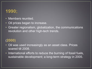 • Members reunited.
• Oil prices began to increase.
• Greater regionalism, globalization, the communications
revolution and other high-tech trends.
(2000)
• Oil was used increasingly as an asset class. Prices
soared till 2008.
• International efforts to reduce the burning of fossil fuels,
sustainable development; a long-term strategy in 2005.
 
