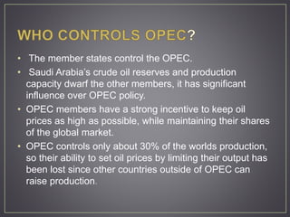 • The member states control the OPEC.
• Saudi Arabia’s crude oil reserves and production
capacity dwarf the other members, it has significant
influence over OPEC policy.
• OPEC members have a strong incentive to keep oil
prices as high as possible, while maintaining their shares
of the global market.
• OPEC controls only about 30% of the worlds production,
so their ability to set oil prices by limiting their output has
been lost since other countries outside of OPEC can
raise production.
 
