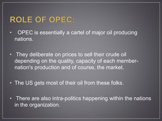 • OPEC is essentially a cartel of major oil producing
nations.
• They deliberate on prices to sell their crude oil
depending on the quality, capacity of each member-
nation's production and of course, the market.
• The US gets most of their oil from these folks.
• There are also intra-politics happening within the nations
in the organization.
 