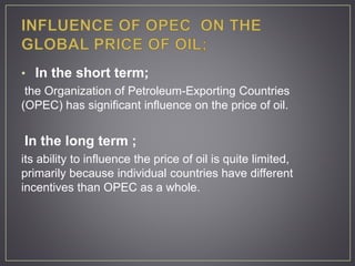 • In the short term;
the Organization of Petroleum-Exporting Countries
(OPEC) has significant influence on the price of oil.
In the long term ;
its ability to influence the price of oil is quite limited,
primarily because individual countries have different
incentives than OPEC as a whole.
 