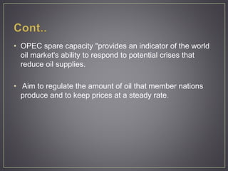 • OPEC spare capacity "provides an indicator of the world
oil market's ability to respond to potential crises that
reduce oil supplies.
• Aim to regulate the amount of oil that member nations
produce and to keep prices at a steady rate.
 