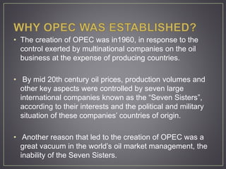 • The creation of OPEC was in1960, in response to the
control exerted by multinational companies on the oil
business at the expense of producing countries.
• By mid 20th century oil prices, production volumes and
other key aspects were controlled by seven large
international companies known as the “Seven Sisters”,
according to their interests and the political and military
situation of these companies’ countries of origin.
• Another reason that led to the creation of OPEC was a
great vacuum in the world’s oil market management, the
inability of the Seven Sisters.
 