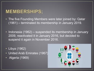 • The five Founding Members were later joined by: Qatar
(1961) – terminated its membership in January 2019.
• Indonesia (1962) – suspended its membership in January
2009, reactivated it in January 2016, but decided to
suspend it again in November 2016.
• Libya (1962)
• United Arab Emirates (1967)
• Algeria (1969)
 