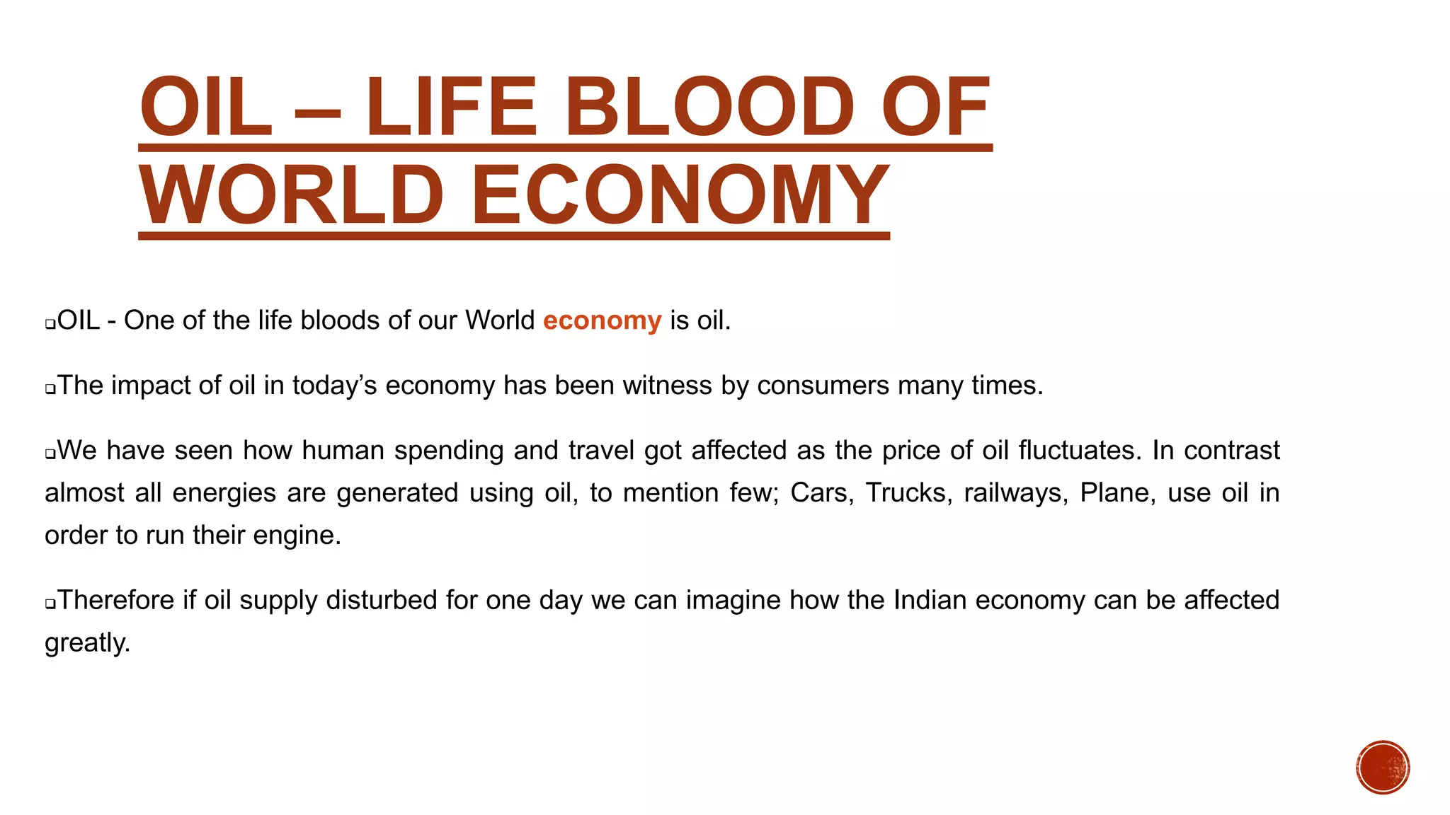 OIL – LIFE BLOOD OF
WORLD ECONOMY
OIL - One of the life bloods of our World economy is oil.
The impact of oil in today’s economy has been witness by consumers many times.
We have seen how human spending and travel got affected as the price of oil fluctuates. In contrast
almost all energies are generated using oil, to mention few; Cars, Trucks, railways, Plane, use oil in
order to run their engine.
Therefore if oil supply disturbed for one day we can imagine how the Indian economy can be affected
greatly.
 