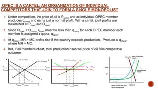 OPEC IS A CARTEL: AN ORGANIZATION OF INDIVIDUAL
COMPETITORS THAT JOIN TO FORM A SINGLE MONOPOLIST.
1. Under competition, the price of oil is Pcomp and an individual OPEC member
produces qcomp and earns just a normal profit. With a cartel, joint profits are
maximized at Popec and Qopec.
2. Since Qopec < Qcomp, qopec must be less than qcomp for each OPEC member each
member is assigned a quota, qopec.
3. At qopec, MR > MC profits rise if the country expands production. Produce at qcheat,
where MR = MC.
4. But, if all members cheat, total production rises the price of oil falls competitive
outcome
 