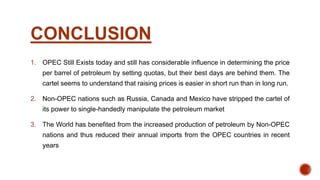 CONCLUSION
1. OPEC Still Exists today and still has considerable influence in determining the price
per barrel of petroleum by setting quotas, but their best days are behind them. The
cartel seems to understand that raising prices is easier in short run than in long run.
2. Non-OPEC nations such as Russia, Canada and Mexico have stripped the cartel of
its power to single-handedly manipulate the petroleum market
3. The World has benefited from the increased production of petroleum by Non-OPEC
nations and thus reduced their annual imports from the OPEC countries in recent
years
 