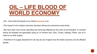 OIL – LIFE BLOOD OF
WORLD ECONOMY
OIL - One of the life bloods of our World economy is oil.
The impact of oil in today’s economy has been witness by consumers many times.
We have seen how human spending and travel got affected as the price of oil fluctuates. In contrast
almost all energies are generated using oil, to mention few; Cars, Trucks, railways, Plane, use oil in
order to run their engine.
Therefore if oil supply disturbed for one day we can imagine how the Indian economy can be affected
greatly.
 