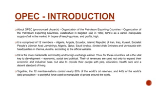 OPEC - INTRODUCTION
 About OPEC (pronounced oh-peck) - Organization of the Petroleum Exporting Countries - Organization of
the Petroleum Exporting Countries, established in Bagdad, Iraq in 1960. OPEC as a cartel, manipulate
supply of oil in the market, in hopes of keeping prices, and profits, high.
 It is comprised of 12 members – Algeria, Angola, Ecuador, Islamic Republic of Iran, Iraq, Kuwait, Socialist
People’s Liberian Arab Jamahiriya, Nigeria, Qatar, Saudi Arabia, -United Arab Emirates and Venezuela with
headquarters in Vienna, Austria. according to the official website.
 Oil is the main marketable commodity and foreign exchange earner. Thus, for these countries, oil is the vital
key to development – economic, social and political. Their oil revenues are used not only to expand their
economic and industrial base, but also to provide their people with jobs, education, health care and a
decent standard of living
 Together, the 12 member-nations control nearly 80% of the world’s oil reserves, and 44% of the world’s
daily production—a powerful force used to manipulate oil prices around the world.
 