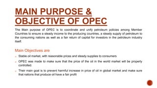 MAIN PURPOSE &
OBJECTIVE OF OPEC
The Main purpose of OPEC is to coordinate and unify petroleum policies among Member
Countries to ensure a steady income to the producing countries, a steady supply of petroleum to
the consuming nations as well as a fair return of capital for investors in the petroleum industry
itself.
Main Objectives are
 Stable oil market, with reasonable prices and steady supplies to consumers
 OPEC was made to make sure that the price of the oil in the world market will be properly
controlled.
 Their main goal is to prevent harmful increase in price of oil in global market and make sure
that nations that produce oil have a fair profit
 