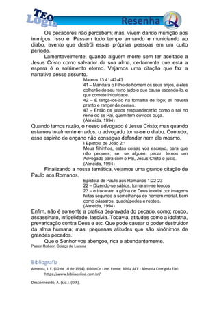 Os pecadores não percebem; mas, vivem dando munição aos
inimigos. Isso é: Passam todo tempo armando e municiando ao
diabo, evento que destrói essas próprias pessoas em um curto
período.
Lamentavelmente, quando alguém morre sem ter aceitado a
Jesus Cristo como salvador da sua alma, certamente que está a
espera é o sofrimento eterno. Vejamos uma citação que faz a
narrativa desse assunto.
Mateus 13:41-42-43
41 – Mandará o Filho do homem os seus anjos, e eles
colherão do seu reino tudo o que causa escanda-lo, e
que comete iniquidade.
42 – E lançá-los-ão na fornalha de fogo; ali haverá
pranto e ranger de dentes.
43 – Então os justos resplandecerão como o sol no
reino do se Pai, quem tem ouvidos ouça.
(Almeida, 1994)
Quando temos razão, o nosso advogado é Jesus Cristo; mas quando
estamos totalmente errados, o advogado torna-se o diabo. Contudo,
esse espírito de engano não consegue defender nem ele mesmo.
I Epistola de João 2:1
Meus filhinhos, estas coisas vos escrevo, para que
não pequeis; se, se alguém pecar, temos um
Advogado para com o Pai, Jesus Cristo o justo.
(Almeida, 1994)
Finalizando a nossa temática, vejamos uma grande citação de
Paulo aos Romanos.
Epistola de Paulo aos Romanos 1:22-23
22 – Dizendo-se sábios, tornaram-se loucos
23 – e trocaram a glória de Deus imortal por imagens
feitas segundo a semelhança do homem mortal, bem
como pássaros, quadrúpedes e repteis.
(Almeida, 1994)
Enfim, não é somente a pratica depravada do pecado, como; roubo,
assassinato, infidelidade, lascívia. Todavia, atitudes como a idolatria,
prevaricação contra Deus e etc. Que pode causar o poder destruidor
da alma humana; mas, pequenas atitudes que são sinônimos de
grandes pecados.
Que o Senhor vos abençoe, rica e abundantemente.
Pastor Robson Colaço de Lucena
Bibliografia
Almeida, J. F. (10 de 10 de 1994). Biblia On Line. Fonte: Bíblia ACF - Almeida Corrigida Fiel:
https://www.bibliaonline.com.br/
Desconhecido, A. (s.d.). (D.R).
 