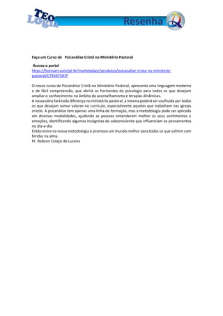 Faça um Curso de Psicanálise Cristã no Ministério Pastoral
Acesse o portal
https://hotmart.com/pt-br/marketplace/produtos/psicanalise-crista-no-ministerio-
pastoral/C73567587F
O nosso curso de Psicanálise Cristã no Ministério Pastoral, apresenta uma linguagem moderna
e de fácil compreensão, que abrirá os horizontes da psicologia para todos os que desejam
ampliar o conhecimento no âmbito do aconselhamento e terapias dinâmicas.
A nossa obra fará toda diferença no ministério pastoral; a mesma poderá ser usufruída por todos
os que desejam somar valores no currículo, especialmente aqueles que trabalham nas igrejas
cristãs. A psicanálise tem apenas uma linha de formação, mas a metodologia pode ser aplicada
em diversas modalidades, ajudando as pessoas entenderem melhor os seus sentimentos e
emoções, identificando algumas incógnitas do subconsciente que influenciam os pensamentos
no dia-a-dia.
Então entre na nossa metodologia e promova um mundo melhor para todos os que sofrem com
feridas na alma.
Pr. Robson Colaço de Lucena
 