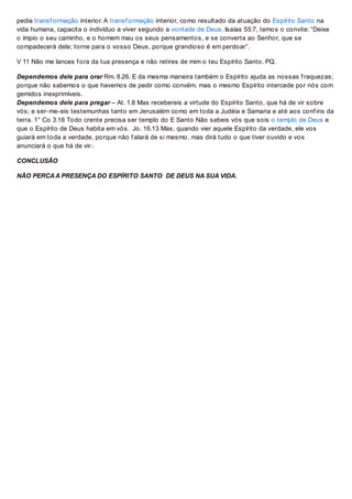 pedia transf ormação interior. A transf ormação interior, como resultado da atuação do Espírito Santo na
vida humana, capacita o indivíduo a viver segundo a vontade de Deus. Isaías 55:7, temos o convite: “Deixe
o ímpio o seu caminho, e o homem mau os seus pensamentos, e se converta ao Senhor, que se
compadecerá dele; torne para o vosso Deus, porque grandioso é em perdoar”.
V 11 Não me lances f ora da tua presença e não retires de mim o teu Espírito Santo. PQ.
Dependemos dele para orar Rm. 8.26. E da mesma maneira também o Espírito ajuda as nossas f raquezas;
porque não sabemos o que havemos de pedir como convém, mas o mesmo Espírito intercede por nós com
gemidos inexprimíveis.
Dependemos dele para pregar – At. 1.8 Mas recebereis a virtude do Espírito Santo, que há de vir sobre
vós; e ser-me-eis testemunhas tanto em Jerusalém como em toda a Judéia e Samaria e até aos conf ins da
terra. 1° Co 3.16 Todo crente precisa ser templo do E Santo Não sabeis vós que sois o templo de Deus e
que o Espírito de Deus habita em vós. Jo. 16.13 Mas, quando vier aquele Espírito da verdade, ele vos
guiará em toda a verdade, porque não f alará de si mesmo, mas dirá tudo o que tiver ouvido e vos
anunciará o que há de vir.·.
CONCLUSÃO
NÃO PERCAA PRESENÇA DO ESPÍRITO SANTO DE DEUS NA SUA VIDA.
 