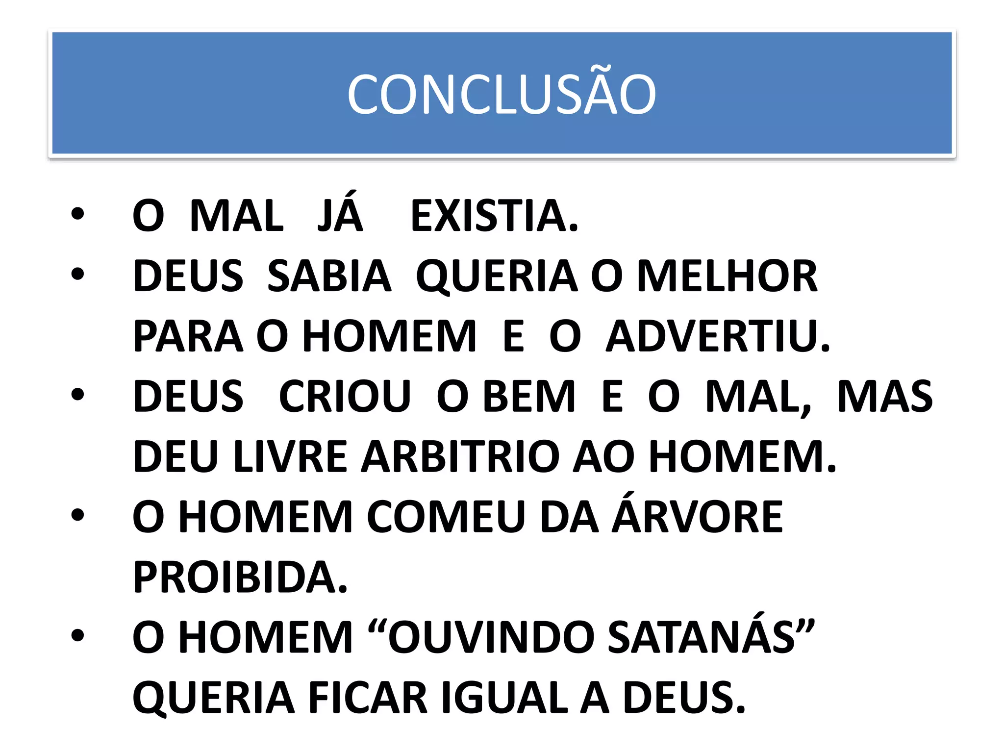 CONCLUSÃO
• O MAL JÁ EXISTIA.
• DEUS SABIA QUERIA O MELHOR
PARA O HOMEM E O ADVERTIU.
• DEUS CRIOU O BEM E O MAL, MAS
DEU LIVRE ARBITRIO AO HOMEM.
• O HOMEM COMEU DA ÁRVORE
PROIBIDA.
• O HOMEM “OUVINDO SATANÁS”
QUERIA FICAR IGUAL A DEUS.
 