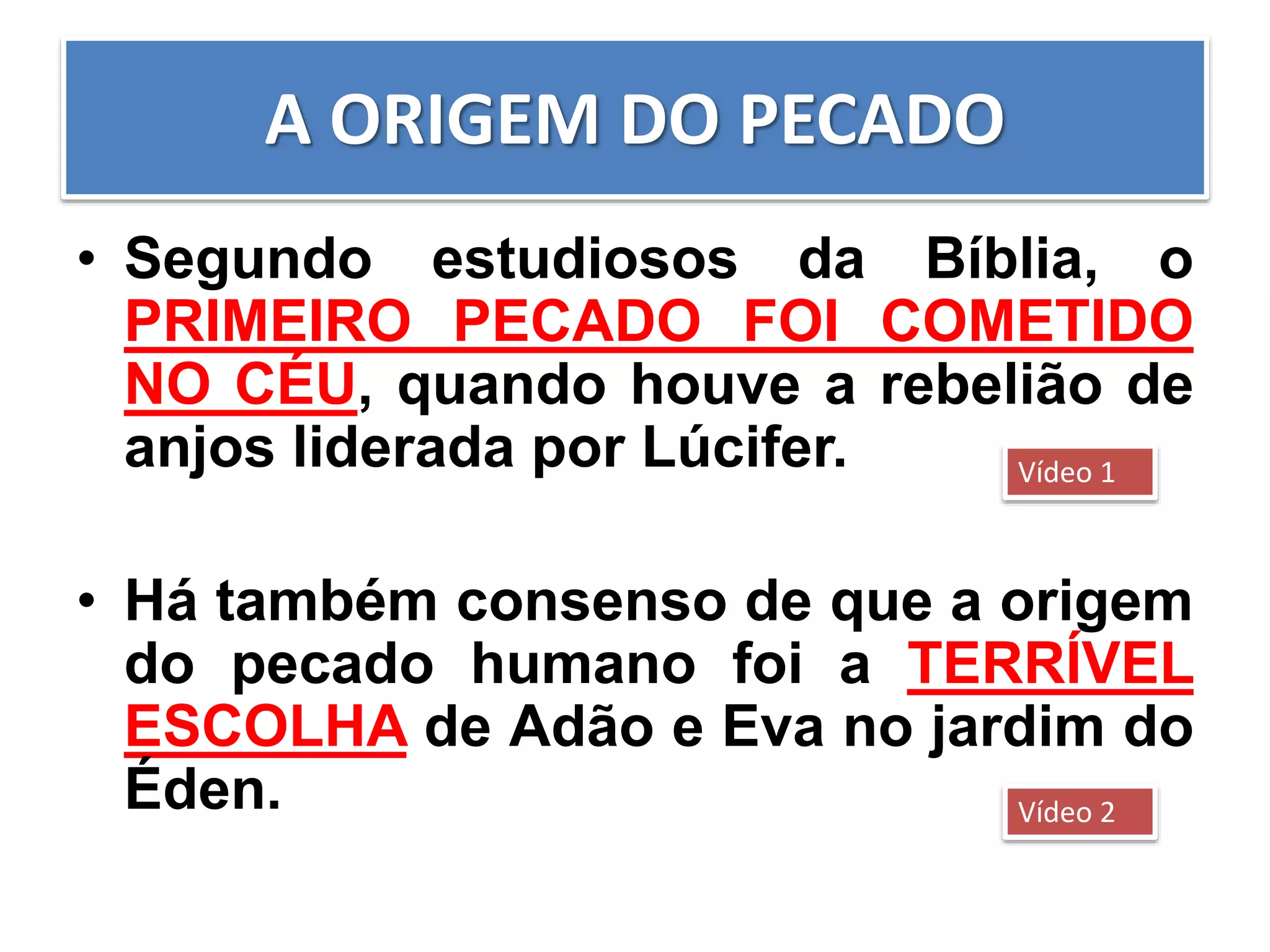 A ORIGEM DO PECADO
• Segundo estudiosos da Bíblia, o
PRIMEIRO PECADO FOI COMETIDO
NO CÉU, quando houve a rebelião de
anjos liderada por Lúcifer.
• Há também consenso de que a origem
do pecado humano foi a TERRÍVEL
ESCOLHA de Adão e Eva no jardim do
Éden.
Vídeo 1
Vídeo 2
 