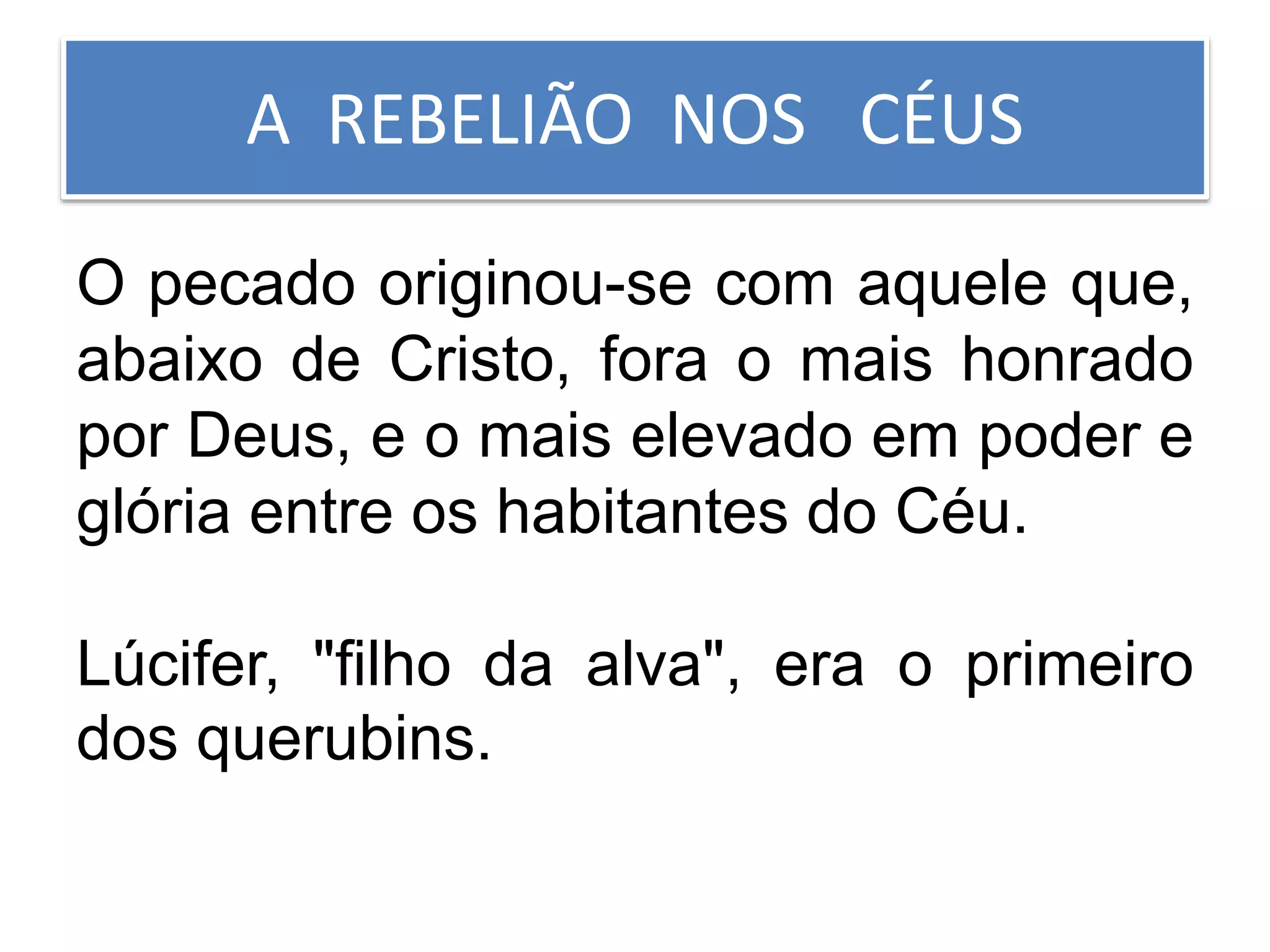 A REBELIÃO NOS CÉUS
O pecado originou-se com aquele que,
abaixo de Cristo, fora o mais honrado
por Deus, e o mais elevado em poder e
glória entre os habitantes do Céu.
Lúcifer, "filho da alva", era o primeiro
dos querubins.
 