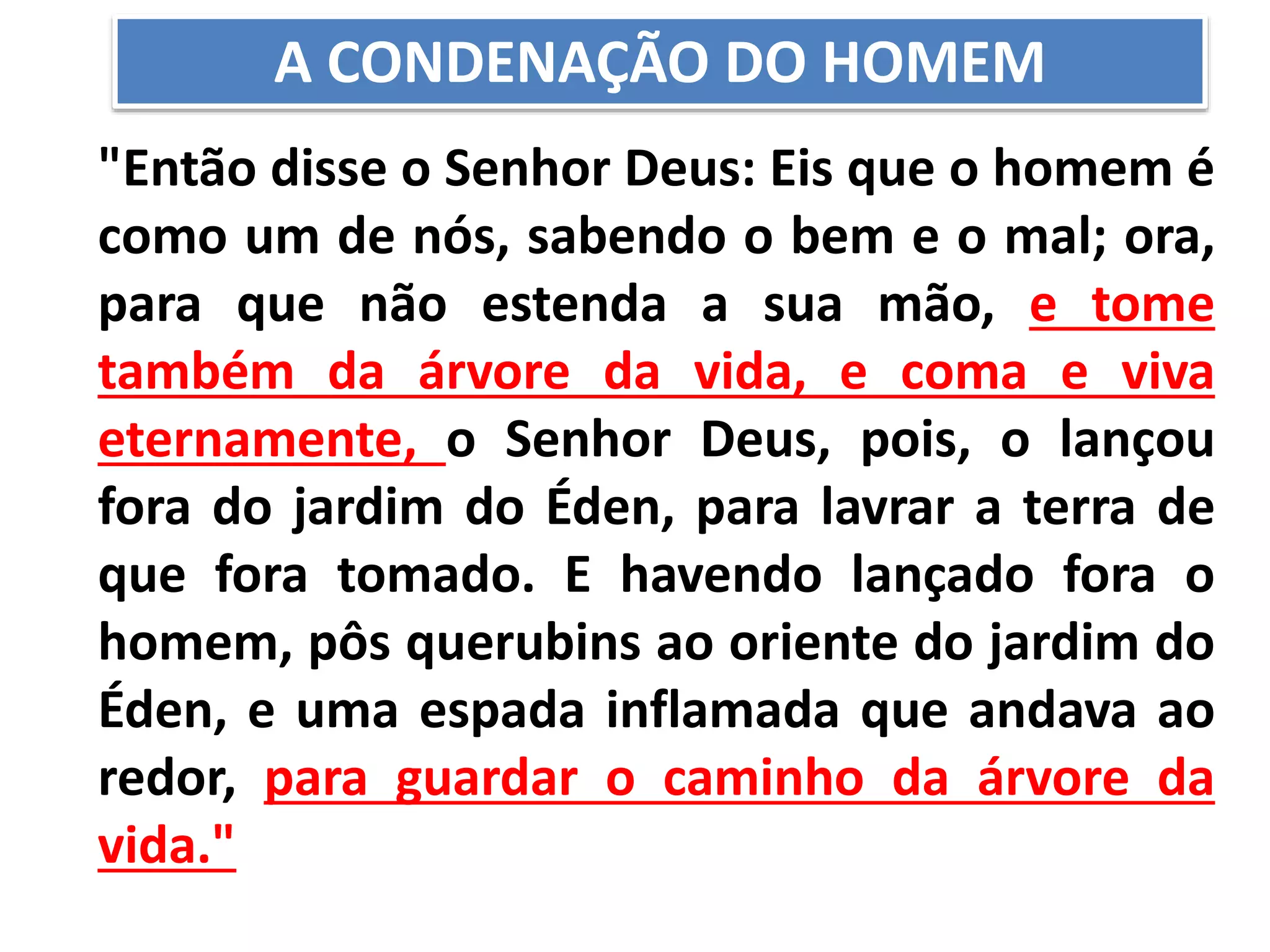 "Então disse o Senhor Deus: Eis que o homem é
como um de nós, sabendo o bem e o mal; ora,
para que não estenda a sua mão, e tome
também da árvore da vida, e coma e viva
eternamente, o Senhor Deus, pois, o lançou
fora do jardim do Éden, para lavrar a terra de
que fora tomado. E havendo lançado fora o
homem, pôs querubins ao oriente do jardim do
Éden, e uma espada inflamada que andava ao
redor, para guardar o caminho da árvore da
vida."
A CONDENAÇÃO DO HOMEM
 