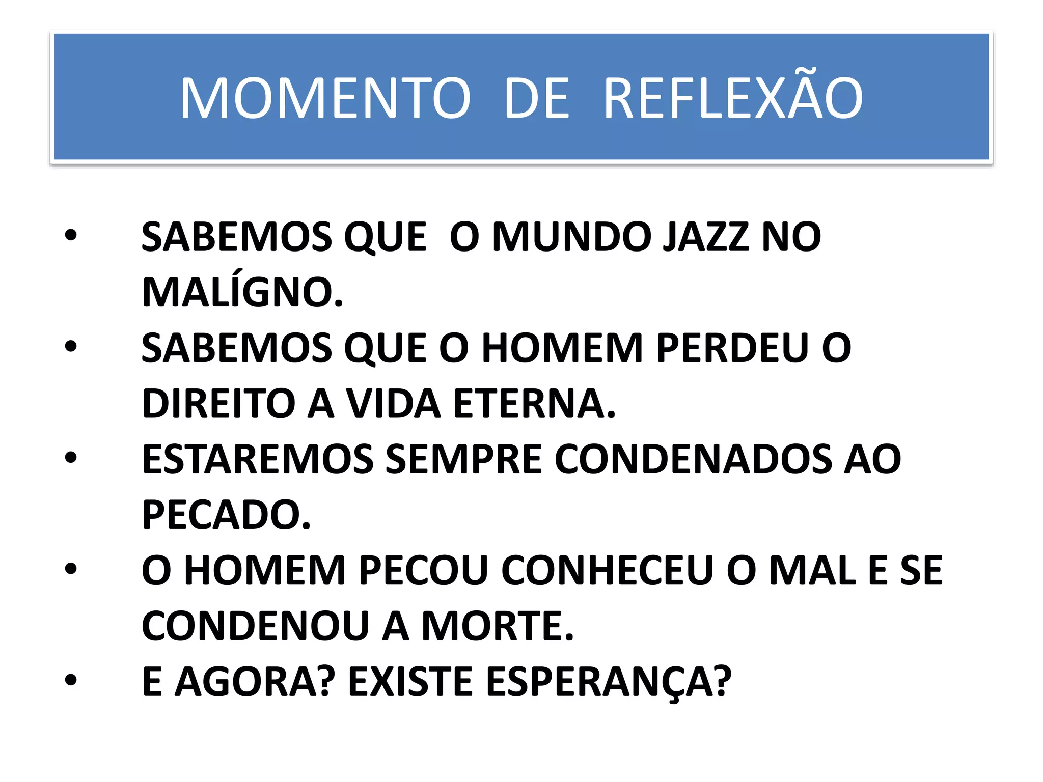 • SABEMOS QUE O MUNDO JAZZ NO
MALÍGNO.
• SABEMOS QUE O HOMEM PERDEU O
DIREITO A VIDA ETERNA.
• ESTAREMOS SEMPRE CONDENADOS AO
PECADO.
• O HOMEM PECOU CONHECEU O MAL E SE
CONDENOU A MORTE.
• E AGORA? EXISTE ESPERANÇA?
MOMENTO DE REFLEXÃO
 