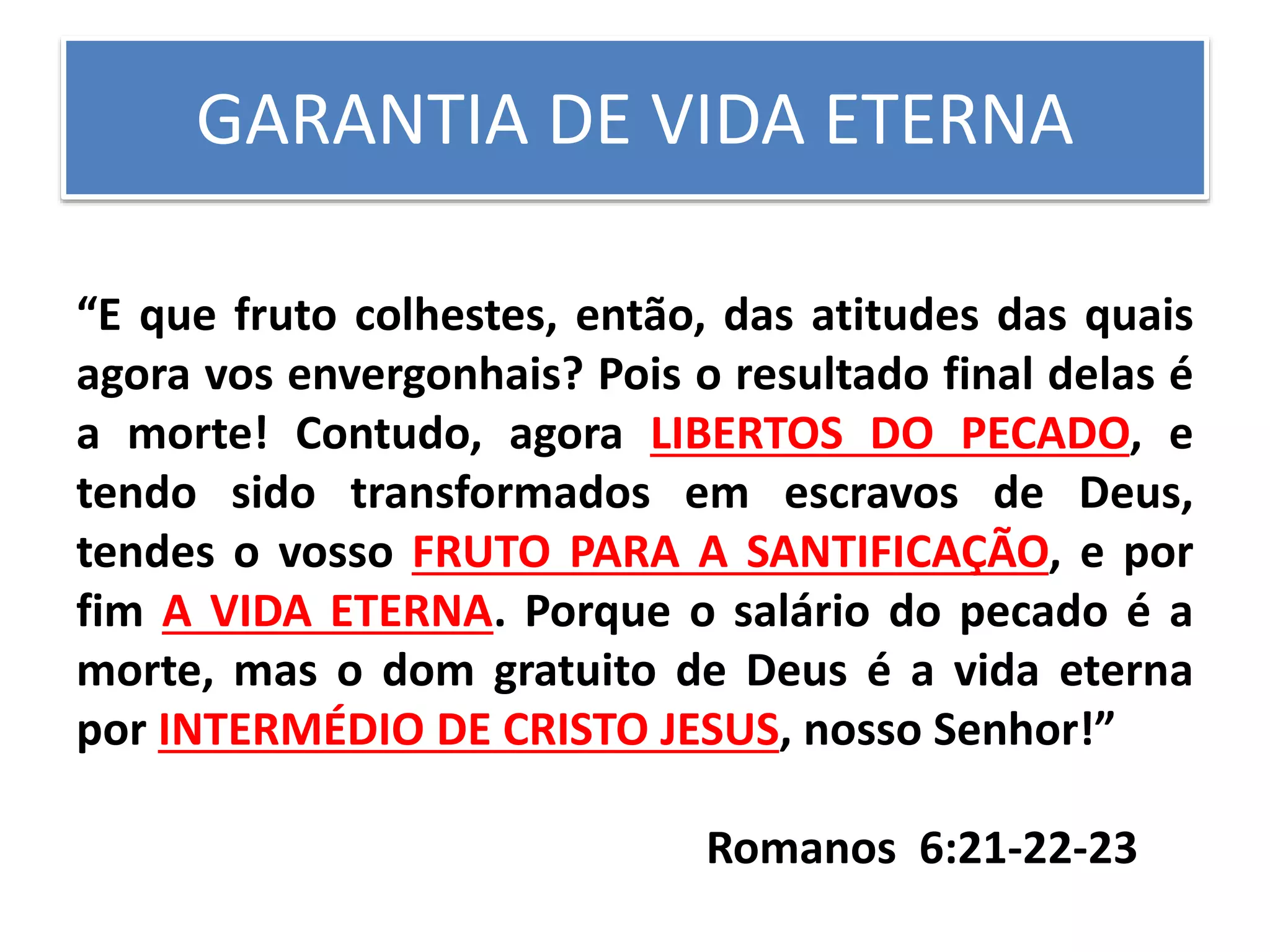 GARANTIA DE VIDA ETERNA
“E que fruto colhestes, então, das atitudes das quais
agora vos envergonhais? Pois o resultado final delas é
a morte! Contudo, agora LIBERTOS DO PECADO, e
tendo sido transformados em escravos de Deus,
tendes o vosso FRUTO PARA A SANTIFICAÇÃO, e por
fim A VIDA ETERNA. Porque o salário do pecado é a
morte, mas o dom gratuito de Deus é a vida eterna
por INTERMÉDIO DE CRISTO JESUS, nosso Senhor!”
Romanos 6:21-22-23
 