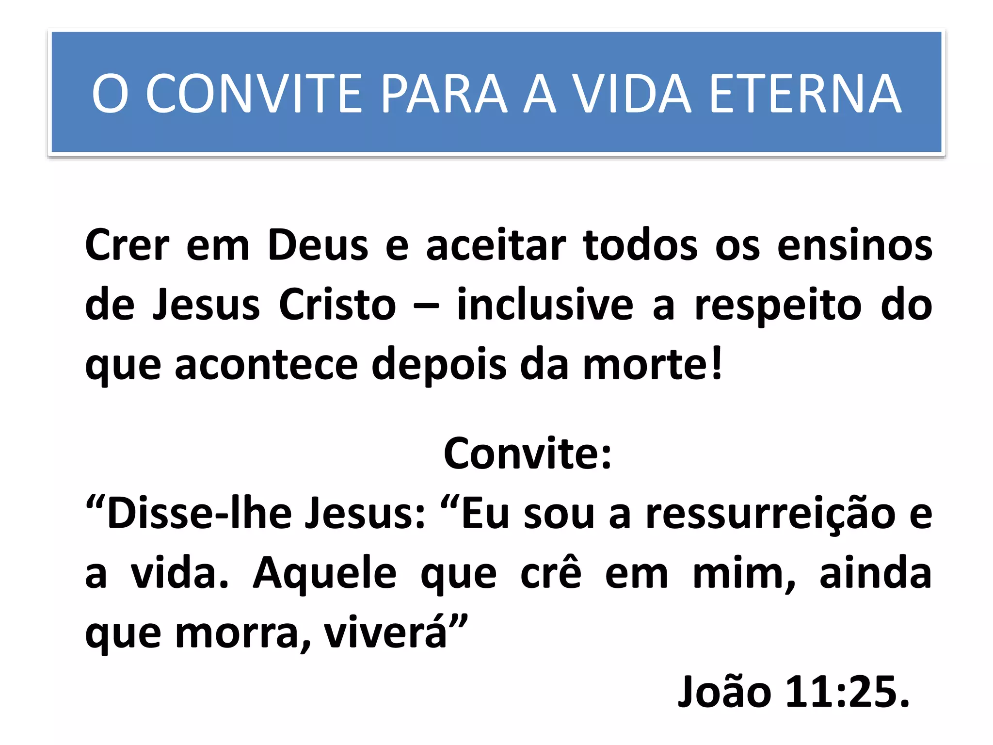O CONVITE PARA A VIDA ETERNA
Crer em Deus e aceitar todos os ensinos
de Jesus Cristo – inclusive a respeito do
que acontece depois da morte!
Convite:
“Disse-lhe Jesus: “Eu sou a ressurreição e
a vida. Aquele que crê em mim, ainda
que morra, viverá”
João 11:25.
 