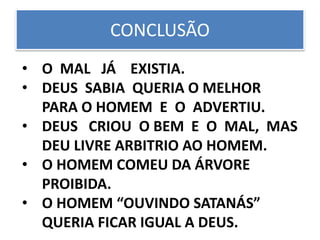 CONCLUSÃO
• O MAL JÁ EXISTIA.
• DEUS SABIA QUERIA O MELHOR
PARA O HOMEM E O ADVERTIU.
• DEUS CRIOU O BEM E O MAL, MAS
DEU LIVRE ARBITRIO AO HOMEM.
• O HOMEM COMEU DA ÁRVORE
PROIBIDA.
• O HOMEM “OUVINDO SATANÁS”
QUERIA FICAR IGUAL A DEUS.
 