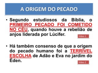 A ORIGEM DO PECADO
• Segundo estudiosos da Bíblia, o
PRIMEIRO PECADO FOI COMETIDO
NO CÉU, quando houve a rebelião de
anjos liderada por Lúcifer.
• Há também consenso de que a origem
do pecado humano foi a TERRÍVEL
ESCOLHA de Adão e Eva no jardim do
Éden.
Vídeo 1
Vídeo 2
 