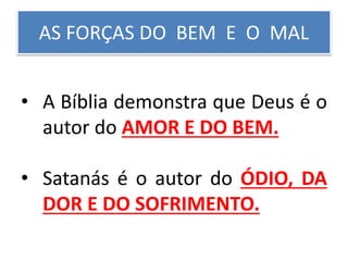 AS FORÇAS DO BEM E O MAL
• A Bíblia demonstra que Deus é o
autor do AMOR E DO BEM.
• Satanás é o autor do ÓDIO, DA
DOR E DO SOFRIMENTO.
 