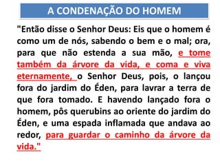 "Então disse o Senhor Deus: Eis que o homem é
como um de nós, sabendo o bem e o mal; ora,
para que não estenda a sua mão, e tome
também da árvore da vida, e coma e viva
eternamente, o Senhor Deus, pois, o lançou
fora do jardim do Éden, para lavrar a terra de
que fora tomado. E havendo lançado fora o
homem, pôs querubins ao oriente do jardim do
Éden, e uma espada inflamada que andava ao
redor, para guardar o caminho da árvore da
vida."
A CONDENAÇÃO DO HOMEM
 