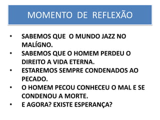 • SABEMOS QUE O MUNDO JAZZ NO
MALÍGNO.
• SABEMOS QUE O HOMEM PERDEU O
DIREITO A VIDA ETERNA.
• ESTAREMOS SEMPRE CONDENADOS AO
PECADO.
• O HOMEM PECOU CONHECEU O MAL E SE
CONDENOU A MORTE.
• E AGORA? EXISTE ESPERANÇA?
MOMENTO DE REFLEXÃO
 