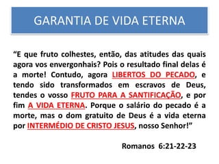 GARANTIA DE VIDA ETERNA
“E que fruto colhestes, então, das atitudes das quais
agora vos envergonhais? Pois o resultado final delas é
a morte! Contudo, agora LIBERTOS DO PECADO, e
tendo sido transformados em escravos de Deus,
tendes o vosso FRUTO PARA A SANTIFICAÇÃO, e por
fim A VIDA ETERNA. Porque o salário do pecado é a
morte, mas o dom gratuito de Deus é a vida eterna
por INTERMÉDIO DE CRISTO JESUS, nosso Senhor!”
Romanos 6:21-22-23
 