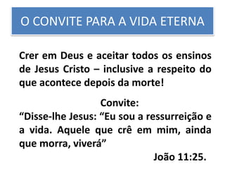 O CONVITE PARA A VIDA ETERNA
Crer em Deus e aceitar todos os ensinos
de Jesus Cristo – inclusive a respeito do
que acontece depois da morte!
Convite:
“Disse-lhe Jesus: “Eu sou a ressurreição e
a vida. Aquele que crê em mim, ainda
que morra, viverá”
João 11:25.
 