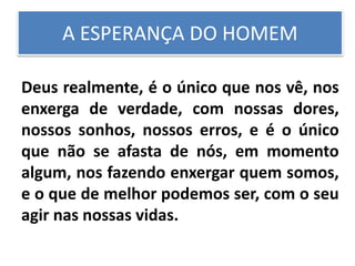 A ESPERANÇA DO HOMEM
Deus realmente, é o único que nos vê, nos
enxerga de verdade, com nossas dores,
nossos sonhos, nossos erros, e é o único
que não se afasta de nós, em momento
algum, nos fazendo enxergar quem somos,
e o que de melhor podemos ser, com o seu
agir nas nossas vidas.
 