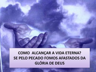 COMO ALCANÇAR A VIDA ETERNA?
SE PELO PECADO FOMOS AFASTADOS DA
GLÓRIA DE DEUS
 