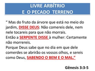 LIVRE ARBÍTRIO
E O PECADO TERRENO
“ Mas do fruto da árvore que está no meio do
jardim, DISSE DEUS: Não comereis dele, nem
nele tocareis para que não morrais.
Então a SERPENTE DISSE à mulher: Certamente
não morrereis.
Porque Deus sabe que no dia em que dele
comerdes se abrirão os vossos olhos, e sereis
como Deus, SABENDO O BEM E O MAL.”
Gênesis 3:3-5
 