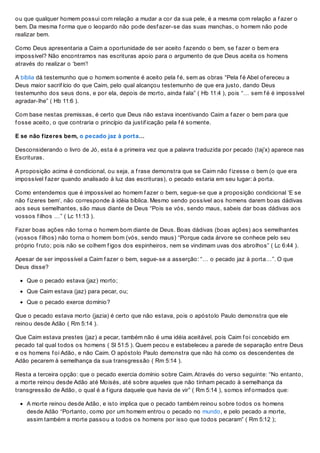 ou que qualquer homem possui com relação a mudar a cor da sua pele, é a mesma com relação a f azer o
bem. Da mesma f orma que o leopardo não pode desf azer-se das suas manchas, o homem não pode
realizar bem.
Como Deus apresentaria a Caim a oportunidade de ser aceito f azendo o bem, se f azer o bem era
impossível? Não encontramos nas escrituras apoio para o argumento de que Deus aceita os homens
através do realizar o ‘bem’!
A bíblia dá testemunho que o homem somente é aceito pela f é, sem as obras “Pela f é Abel of ereceu a
Deus maior sacrif ício do que Caim, pelo qual alcançou testemunho de que era justo, dando Deus
testemunho dos seus dons, e por ela, depois de morto, ainda f ala” ( Hb 11:4 ), pois “… sem f é é impossível
agradar-lhe” ( Hb 11:6 ).
Com base nestas premissas, é certo que Deus não estava incentivando Caim a f azer o bem para que
f osse aceito, o que contraria o princípio da justif icação pela f é somente.
E se não fizeres bem, o pecado jaz à porta…
Desconsiderando o livro de Jó, esta é a primeira vez que a palavra traduzida por pecado (taj’x) aparece nas
Escrituras.
A proposição acima é condicional, ou seja, a f rase demonstra que se Caim não f izesse o bem (o que era
impossível f azer quando analisado à luz das escrituras), o pecado estaria em seu lugar: à porta.
Como entendemos que é impossível ao homem f azer o bem, segue-se que a proposição condicional ‘E se
não f izeres bem’, não corresponde à idéia bíblica. Mesmo sendo possível aos homens darem boas dádivas
aos seus semelhantes, são maus diante de Deus “Pois se vós, sendo maus, sabeis dar boas dádivas aos
vossos f ilhos …” ( Lc 11:13 ).
Fazer boas ações não torna o homem bom diante de Deus. Boas dádivas (boas ações) aos semelhantes
(vossos f ilhos) não torna o homem bom (vós, sendo maus) “Porque cada árvore se conhece pelo seu
próprio f ruto; pois não se colhem f igos dos espinheiros, nem se vindimam uvas dos abrolhos” ( Lc 6:44 ).
Apesar de ser impossível a Caim f azer o bem, segue-se a asserção: “… o pecado jaz à porta…”. O que
Deus disse?
Que o pecado estava (jaz) morto;
Que Caim estava (jaz) para pecar, ou;
Que o pecado exerce domínio?
Que o pecado estava morto (jazia) é certo que não estava, pois o apóstolo Paulo demonstra que ele
reinou desde Adão ( Rm 5:14 ).
Que Caim estava prestes (jaz) a pecar, também não é uma idéia aceitável, pois Caim f oi concebido em
pecado tal qual todos os homens ( Sl 51:5 ). Quem pecou e estabeleceu a parede de separação entre Deus
e os homens f oi Adão, e não Caim. O apóstolo Paulo demonstra que não há como os descendentes de
Adão pecarem à semelhança da sua transgressão ( Rm 5:14 ).
Resta a terceira opção: que o pecado exercia domínio sobre Caim. Através do verso seguinte: “No entanto,
a morte reinou desde Adão até Moisés, até sobre aqueles que não tinham pecado à semelhança da
transgressão de Adão, o qual é a f igura daquele que havia de vir” ( Rm 5:14 ), somos inf ormados que:
A morte reinou desde Adão, e isto implica que o pecado também reinou sobre todos os homens
desde Adão “Portanto, como por um homem entrou o pecado no mundo, e pelo pecado a morte,
assim também a morte passou a todos os homens por isso que todos pecaram” ( Rm 5:12 );
 