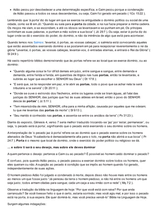 Adão pecou por desobedecer a uma determinação específ ica, e Caim pecou porque a condenação
de Adão passou a todos os seus descendentes, ou seja, Caim f oi gerado em pecado ( 1Co 15:22 ).
Lembrando que ‘à porta’ diz do lugar em que se exercia na antiguidade o domínio político ou social de uma
cidade, como se lê em Jó: “Quando eu saía para a porta da cidade, e na rua f azia preparar a minha cadeira.
Os moços me viam, e se escondiam, e até os idosos se levantavam e se punham em pé; Os príncipes
continham as suas palavras, e punham a mão sobre a sua boca” ( Jó 29:7 ). Ou seja, estar à porta diz do
lugar onde se dá o exercício do poder, do domínio, e não da iminência de algo que está para acontecer.
Quando lemos nos Salmos: ‘levantai, ó portas, as vossas cabeças’, o salmista está convocando aqueles
que estão assentados exercendo domínio a se postarem em pé para recepcionar reverentemente o rei da
glória “Levantai, ó portas, as vossas cabeças, levantai-vos, ó entradas eternas, e entrará o Rei da Glória” (
Sl 24:9 ).
Há vasto repertório bíblico demonstrando que às portas ref ere-se ao local que se exerce domínio, ou ao
domínio:
“Quando alguma coisa te f or dif ícil demais em juízo, entre sangue e sangue, entre demanda e
demanda, entre f erida e f erida, em questões de litígios nas tuas portas, então te levantarás, e
subirás ao lugar que escolher o SENHOR teu Deus” ( Dt 17:8 );
“E será que, se te responder em paz, e te abrir as portas, todo o povo que se achar nela te será
tributário e te servirá” ( Dt 20:11 );
“Donde se ouve o estrondo dos f lecheiros, entre os lugares onde se tiram águas, ali f alai das
justiças do SENHOR, das justiças que f ez às suas aldeias em Israel; então o povo do SENHOR
descia às portas“ ( Jz 5:11 );
“Tem misericórdia de mim, SENHOR, olha para a minha af lição, causada por aqueles que me odeiam;
tu que me levantas das portas da morte” ( Sl 9:13 );
“Seu marido é conhecido nas portas, e assenta-se entre os anciãos da terra” ( Pv 31:23 ).
Diante do exposto, Gênesis 4, verso 7 seria melhor traduzido trocando-se ‘jaz’ por ‘estar, permanecer’, ou
seja, ‘o pecado está à porta’, signif icando que o pecado está exercendo o seu domínio sobre os homens.
A interpretação de ‘o pecado jaz à porta’ ref ere-se ao domínio que o pecado exerce sobre os homens
alienados de Deus “A sabedoria é demasiadamente alta para o tolo, na porta não abrirá a sua boca” ( Pr
24:7 ). Porta é o mesmo que local de domínio, onde o exercício do poder político ou religioso se dá.
… e sobre ti será o seu desejo, mas sobre ele deves dominar
A quem pertence o desejo: pertence a Caim ou ao pecado? É possível ao homem caído dominar o pecado?
É conf uso, pois quando Adão pecou, o pecado passou a exercer domínio sobre todos os homens, quer
eles queiram ou não. A sujeição ao pecado é condição que se impôs ao homem quando f oi gerado,
independentemente de suas ações.
O homem piedoso Adão f oi julgado e condenado à morte, depois disso não houve mais entre os homens
ao menos um que f osse justo “Já pereceu da terra o homem piedoso, e não há entre os homens um que
seja justo; todos armam ciladas para sangue; cada um caça a seu irmão com a rede” ( Mq 7:2 ).
Observe a tradução da bíblia na linguagem de hoje: “Por que você está com raiva? Por que anda
carrancudo? Se você tivesse f eito o que é certo, estaria sorrindo; mas você agiu mal, e por isso o pecado
está na porta, à sua espera. Ele quer dominá-lo, mas você precisa vencê-lo” Bíblia na Linguagem de Hoje.
Surgem algumas indagações:
 