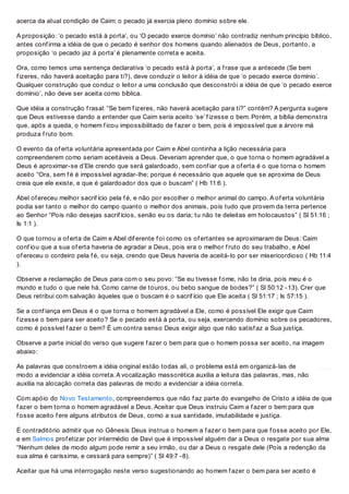 acerca da atual condição de Caim: o pecado já exercia pleno domínio sobre ele.
A proposição: ‘o pecado está à porta’, ou ‘O pecado exerce domínio’ não contradiz nenhum princípio bíblico,
antes conf irma a idéia de que o pecado é senhor dos homens quando alienados de Deus, portanto, a
proposição ‘o pecado jaz á porta’ é plenamente correta e aceita.
Ora, como temos uma sentença declarativa ‘o pecado está à porta’, a f rase que a antecede (Se bem
f izeres, não haverá aceitação para ti?), deve conduzir o leitor à idéia de que ‘o pecado exerce domínio’.
Qualquer construção que conduz o leitor a uma conclusão que desconstrói a idéia de que ‘o pecado exerce
domínio’, não deve ser aceita como bíblica.
Que idéia a construção f rasal: “Se bem f izeres, não haverá aceitação para ti?” contém? A pergunta sugere
que Deus estivesse dando a entender que Caim seria aceito ‘se’ f izesse o bem. Porém, a bíblia demonstra
que, após a queda, o homem f icou impossibilitado de f azer o bem, pois é impossível que a árvore má
produza f ruto bom.
O evento da of erta voluntária apresentada por Caim e Abel continha a lição necessária para
compreenderem como seriam aceitáveis a Deus. Deveriam aprender que, o que torna o homem agradável a
Deus é aproximar-se d’Ele crendo que será galardoado, sem conf iar que a of erta é o que torna o homem
aceito “Ora, sem f é é impossível agradar-lhe; porque é necessário que aquele que se aproxima de Deus
creia que ele existe, e que é galardoador dos que o buscam” ( Hb 11:6 ).
Abel of ereceu melhor sacrif ício pela f é, e não por escolher o melhor animal do campo. A of erta voluntária
podia ser tanto o melhor do campo quanto o melhor dos animais, pois tudo que provem da terra pertence
ao Senhor “Pois não desejas sacrif ícios, senão eu os daria; tu não te deleitas em holocaustos” ( Sl 51:16 ;
Is 1:1 ).
O que tornou a of erta de Caim e Abel dif erente f oi como os of ertantes se aproximaram de Deus: Caim
conf iou que a sua of erta haveria de agradar a Deus, pois era o melhor f ruto do seu trabalho, e Abel
of ereceu o cordeiro pela f é, ou seja, crendo que Deus haveria de aceitá-lo por ser misericordioso ( Hb 11:4
).
Observe a reclamação de Deus para com o seu povo: “Se eu tivesse f ome, não te diria, pois meu é o
mundo e tudo o que nele há. Como carne de touros, ou bebo sangue de bodes?” ( Sl 50:12 -13). Crer que
Deus retribui com salvação àqueles que o buscam é o sacrif ício que Ele aceita ( Sl 51:17 ; Is 57:15 ).
Se a conf iança em Deus é o que torna o homem agradável a Ele, como é possível Ele exigir que Caim
f izesse o bem para ser aceito? Se o pecado está à porta, ou seja, exercendo domínio sobre os pecadores,
como é possível f azer o bem? É um contra senso Deus exigir algo que não satisf az a Sua justiça.
Observe a parte inicial do verso que sugere f azer o bem para que o homem possa ser aceito, na imagem
abaixo:
As palavras que constroem a idéia original estão todas ali, o problema está em organizá-las de
modo a evidenciar a idéia correta. A vocalização massorética auxilia a leitura das palavras, mas, não
auxilia na alocação correta das palavras de modo a evidenciar a idéia correta.
Com apóio do Novo Testamento, compreendemos que não f az parte do evangelho de Cristo a idéia de que
f azer o bem torna o homem agradável a Deus. Aceitar que Deus instruiu Caim a f azer o bem para que
f osse aceito f ere alguns atributos de Deus, como a sua santidade, imutabilidade e justiça.
É contraditório admitir que no Gênesis Deus instrua o homem a f azer o bem para que f osse aceito por Ele,
e em Salmos prof etizar por intermédio de Davi que é impossível alguém dar a Deus o resgate por sua alma
“Nenhum deles de modo algum pode remir a seu irmão, ou dar a Deus o resgate dele (Pois a redenção da
sua alma é caríssima, e cessará para sempre)” ( Sl 49:7 -8).
Aceitar que há uma interrogação neste verso sugestionando ao homem f azer o bem para ser aceito é
 