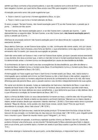 admitir que Deus contraria a Sua própria palavra, o que não coaduna com a obra de Cristo, pois se f azer o
bem resgata o homem, por qual motivo Deus enviou seu Filho para resgatar o homem?
A tradução para este verso não pode sugestionar que:
Fazer o bem é o que torna o homem agradável a Deus, ou que;
Fazer o mal é o que torna o homem alienado de Deus.
O verso a seguir: “Se bem f izeres, não haverá aceitação para ti? E se não f izeres bem, o pecado jaz à
porta…”, deveria ser lido assim:
“Se bem f izeres, não haverá aceitação para ti, e se não f izeres bem, o pecado jaz à porta…”, para
depreendermos a seguinte idéia: “Se bem f izeres, e se não f izeres bem, não haverá aceitação para ti,
(pois) o pecado jaz à porta…”.
A ênf ase do enunciado está em ‘não haverá aceitação para ti’ em decorrência de ‘o pecado estar
exercendo domínio’.
Deus alertou Caim que, se ele f izesse boas ações, ou não, continuaria não sendo aceito, isto por causa
do pecado à porta. Caim of ereceu uma of erta ao Senhor, o que entendemos como algo promissor (bom),
entretanto não f oi aceito, por causa da sua sujeição ao pecado.
Caim não seria aceito se f izesse o mal, e nem se f izesse boas ações, porque o pecado estava exercendo
o seu domínio. Isto leva a concluir que, o bem e o mal não tornam o homem aceitável diante de Deus, como
f oi demonstrado antes: o homem tornou-se desagradável por causa da desobediência de Adão.
O conhecimento do bem e do mal é uma das conseqüências da desobediência, que além de alienar o
homem de Deus, também tornou o homem como Deus. O conhecimento tornou o homem como Deus, mas,
continuou desagradável a Deus ( Gn 3:22 ).
A interrogação na f rase sugere que f azer o bem torna o homem aceito por Deus, mas, basta excluir a
interrogação que a verdade vem à tona: se Caim f izesse ou não o bem (boas e más ações), segundo o
conhecimento que todos os homens adquiriram da árvore do conhecimento do bem e do mal, não havia
dif erença para ele perante Deus, pois o pecado exerce o seu domínio independentemente de suas ações.
Por estar sob domínio do pecado, todas as realizações de Caim era o mal diante de Deus, o que não o
impedia de f azer boas e más ações. Ao f alar com os f ariseus Jesus demonstrou que eles eram maus,
mesmo sabendo dar boas dádivas aos seus semelhantes, o que demonstra que boas e más dádivas não é
o que inf luencia a condição do homem diante de Deus ( Mt 7:11 ).
Após a of ensa de Adão todos os seus descendentes tornaram-se maus, e dentre eles não há quem f aça
o bem, nem se que um. Desde a madre se desviaram e prof erem mentiras “Alienam-se os ímpios desde a
madre; andam errados desde que nasceram, f alando mentiras” ( Sl 58:3 ). Com base neste verso é possível
declarar: “Raça de víboras, como podeis vós dizer boas coisas, sendo maus? Pois do que há em
abundância no coração, disso f ala a boca” ( Mt 12:34 ).
Como o coração de Caim era mau, nada de bom podia produzir “O homem bom tira boas coisas do bom
tesouro do seu coração, e o homem mau do mau tesouro tira coisas más” ( Mt 12:35 ), pois ninguém pode
tirar o imundo o puro “Quem do imundo tirará o puro? Ninguém” ( Jó 14:4 ).
Caim f oi concebido em pecado, e continuou rejeitado quando of ertou ao Senhor ( Gn 4:5 ). Como ele
poderia of erecer uma of erta pura, se era imundo? Somente pela f é Deus atentaria para Caim, e depois
para a sua of erta, pois somente após o homem ser aceito é que Deus aceita o que lhe é of erecido ( Hb
11:4 ).
Sem antes alcançar o testemunho de que é justo, como Abel alcançou, é impossível f azer o bem.
 