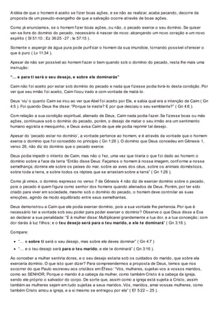 A idéia de que o homem é aceito se f izer boas ações, e se não as realizar, acaba pecando, decorre da
proposta de um pseudo-evangelho de que a salvação ocorre através de boas ações.
Como já enunciamos, se o homem f izer boas ações, ou não, o pecado exerce o seu domínio. Se quiser
ver-se livre do domínio do pecado, necessário é nascer de novo: alcançando um novo coração e um novo
espírito ( Sl 51:10 ; Ez 36:25 -27 ; Is 57:15 ).
Somente o aspergir de água pura pode purif icar o homem da sua imundície, tornando possível of erecer o
que é puro ( Lv 11:34 ).
Apesar de não ser possível ao homem f azer o bem quando sob o domínio do pecado, resta lhe mais uma
instrução:
“… e para ti será o seu desejo, e sobre ele dominarás”
Caim não f oi aceito por estar sob domínio do pecado e nada que f izesse podia livrá-lo desta condição. Por
ver que seu irmão f oi aceito, Caim f icou irado e com vontade de matá-lo.
Deus ‘viu’ o quanto Caim se irou ao ver que Abel f oi aceito por Ele, e sabia qual era a intenção de Caim ( Gn
4:5 ). Foi quando Deus lhe disse: “Porque te iraste? E por que descaiu o seu semblante?” ( Gn 4:6 ).
Com relação a sua condição espiritual, alienado de Deus, Caim nada podia f azer. Se f izesse boas ou más
ações, continuava sob o domínio do pecado, porém, o desejo de matar o seu irmão era um sentimento
humano egoísta e mesquinho, e Deus avisa Caim de que ele podia reprimir tal desejo.
Apesar do ‘pecado estar no domínio’, a vontade pertence ao homem, e é através da vontade que o homem
exerce o domínio que f oi concedido no princípio ( Gn 1:26 ). O domínio que Deus concedeu em Gênesis 1,
verso 26, não diz do domínio que o pecado exerce.
Deus podia impedir o intento de Caim, mas não o f ez, uma vez que tiraria o que f oi dado ao homem: o
domínio sobre a f ace da terra “Então disse Deus: Façamos o homem à nossa imagem, conf orme a nossa
semelhança; domine ele sobre os peixes do mar, sobre as aves dos céus, sobre os animais domésticos,
sobre toda a terra, e sobre todos os répteis que se arrastam sobre a terra” ( Gn 1:26 ).
Como já vimos, o domínio expresso no verso 7 de Gênesis 4 não diz de exercer domínio sobre o pecado,
pois o pecado é quem f igura como senhor dos homens quando alienados de Deus. Porém, por ter sido
criado para viver em sociedade, mesmo sob o domínio do pecado, o homem deve controlar as suas
emoções, agindo de modo equilibrado entre seus semelhantes.
Deus demonstrou a Caim que ele podia exercer domínio, pois a sua vontade lhe pertencia. Por que é
necessário ter a vontade sob seu poder para poder exercer o domínio? Observe o que Deus disse a Eva
ao declarar a sua penalidade: “E à mulher disse: Multiplicarei grandemente a tua dor, e a tua conceição; com
dor darás à luz f ilhos; e o teu desejo será para o teu marido, e ele te dominará” ( Gn 3:16 ).
Compare:
“… e sobre ti será o seu desejo, mas sobre ele deves dominar” ( Gn 4:7 )
“… e o teu desejo será para o teu marido, e ele te dominará” ( Gn 3:16 ).
Ao conceber a mulher sentiria dores, e o seu desejo estaria sob os cuidados do marido, que sobre ela
exerceria domínio. O que isto quer dizer? Para compreendermos a proposta de Deus, temos que nos
socorrer do que Paulo escreveu aos cristãos em Éf eso: “Vós, mulheres, sujeitai-vos a vossos maridos,
como ao SENHOR; Porque o marido é a cabeça da mulher, como também Cristo é a cabeça da igreja,
sendo ele próprio o salvador do corpo. De sorte que, assim como a igreja está sujeita a Cristo, assim
também as mulheres sejam em tudo sujeitas a seus maridos. Vós, maridos, amai vossas mulheres, como
também Cristo amou a igreja, e a si mesmo se entregou por ela” ( Ef 5:22 – 25 ).
 