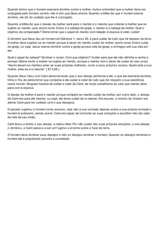 Quando lemos que o homem exercerá domínio sobre a mulher, muitos entendem que a mulher deve ser
subjugada pelo homem, porém, não é isto que Deus ensina. Quando a bíblia diz que o homem exerce
domínio, ele diz do cuidado que lhe é outorgado.
Quando a bíblia diz que o desejo da mulher será para o marido é o mesmo que ordenar à mulher que se
sujeite ao marido, pois assim como Cristo é a cabeça da igreja, o marido é a cabeça da mulher. Qual o
objetivo da comparação? Demonstrar que o papel do marido com relação à esposa é zelar, cuidar!
O domínio que Deus deu ao homem em Gênesis 1, verso 26, é para cuidar de tudo que há debaixo da terra.
A mulher deve sujeitar-se ao marido porque é dever do marido cuidar da mulher, assim como Cristo cuida
da igreja, ou seja, Jesus exerce domínio sobre a igreja porque zela da igreja, e entregou até sua vida por
ela.
Qual o papel da cabeça? Dominar o corpo. Com que objetivo? Cuidar para que ele não def inhe e venha a
pereçer. Deste modo a mulher se sujeita ao marido, porque o marido tem o dever de cuidar do seu corpo
“Assim devem os maridos amar as suas próprias mulheres, como a seus próprios corpos. Quem ama a sua
mulher, ama-se a si mesmo” ( Ef 5:28 ).
Quando Deus f alou com Caim demonstrando que o seu desejo pertencia a ele, e que ele exerceria domínio,
tinha o f ito de demonstrar que competia a ele cuidar e zelar de tudo que diz respeito a sua existência
neste mundo. Ninguém haveria de cuidar e zelar de Caim, de modo semelhante ao zelo que marido deve
para com a esposa.
O desejo da mulher é para o marido porque compete ao marido cuidar da mulher, por outro lado, o desejo
de Caim era para ele mesmo, ou seja, ele devia cuidar de si mesmo. Em resumo, o intento do Criador era
alertar Caim para ter cuidado com o que desejava.
O pecado sujeitou o homem como escravo, mas não a sua vontade. Apenas sobre a sua própria vontade o
homem é soberano, sendo assim, Caim era capaz de controlar as suas emoções e escolher não dar cabo
da vida de seu irmão.
Caim levou a ef eito o seu desejo, e matou Abel. Por não cuidar das suas próprias emoções, o seu desejo
o dominou, e Caim passou a ser um f ugitivo e errante sobre a f ace da terra.
O homem deve dominar seus desejos e não os desejos dominar o homem. Quando os desejos dominam o
homem ele é prejudicado perante a sociedade.
 