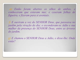 e) Então foram abertos os olhos de ambos, e
conheceram que estavam nus; e coseram folhas de
figueira, e fizeram para si aventais.

 f) E ouviram a voz do SENHOR Deus, que passeava no
jardim pela viração do dia; e esconderam-se Adão e sua
mulher da presença do SENHOR Deus, entre as árvores
do jardim.

g) E chamou o SENHOR Deus a Adão, e disse-lhe: Onde
estás?
 