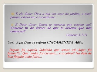 h) E ele disse: Ouvi a tua voz soar no jardim, e temi,
 porque estava nu, e escondi-me.

 i) E Deus disse: Quem te mostrou que estavas nu?
 Comeste tu da árvore de que te ordenei que não
 comesses?
                                  Gênesis 3:7-11

Obs: Aqui Deus se referiu UNICAMENTE á Adão.

 Depois foi aquela ladainha que temos até hoje: foi
fulana!!! Que nada, foi cicrano... e a cobra? Na dela de
boa fingida, toda falsa...
 