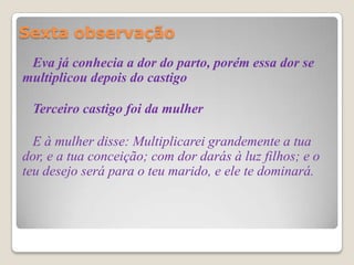Sexta observação
 Eva já conhecia a dor do parto, porém essa dor se
multiplicou depois do castigo

 Terceiro castigo foi da mulher

  E à mulher disse: Multiplicarei grandemente a tua
dor, e a tua conceição; com dor darás à luz filhos; e o
teu desejo será para o teu marido, e ele te dominará.
 