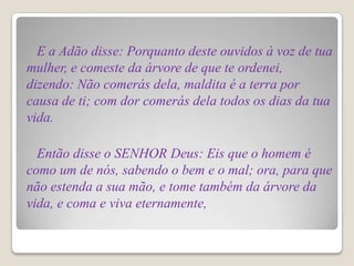E a Adão disse: Porquanto deste ouvidos à voz de tua
mulher, e comeste da árvore de que te ordenei,
dizendo: Não comerás dela, maldita é a terra por
causa de ti; com dor comerás dela todos os dias da tua
vida.

  Então disse o SENHOR Deus: Eis que o homem é
como um de nós, sabendo o bem e o mal; ora, para que
não estenda a sua mão, e tome também da árvore da
vida, e coma e viva eternamente,
 