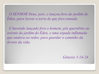 O SENHOR Deus, pois, o lançou fora do jardim do
Éden, para lavrar a terra de que fora tomado.

 E havendo lançado fora o homem, pôs querubins ao
oriente do jardim do Éden, e uma espada inflamada
que andava ao redor, para guardar o caminho da
árvore da vida.


                                 Gênesis 3:14-24
 