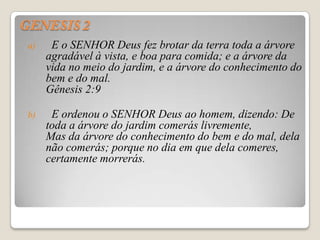 a)    E o SENHOR Deus fez brotar da terra toda a árvore
     agradável à vista, e boa para comida; e a árvore da
     vida no meio do jardim, e a árvore do conhecimento do
     bem e do mal.
     Gênesis 2:9

b)    E ordenou o SENHOR Deus ao homem, dizendo: De
     toda a árvore do jardim comerás livremente,
     Mas da árvore do conhecimento do bem e do mal, dela
     não comerás; porque no dia em que dela comeres,
     certamente morrerás.
 
