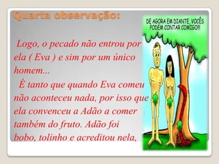 Quarta observação:

 Logo, o pecado não entrou por
ela ( Eva ) e sim por um único
homem...
 É tanto que quando Eva comeu
não aconteceu nada, por isso que
ela convenceu a Adão a comer
também do fruto. Adão foi
bobo, tolinho e acreditou nela,
 